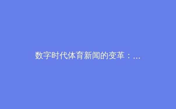 数字时代体育新闻的变革：从信息传递到情感共鸣的媒介进化 - 2