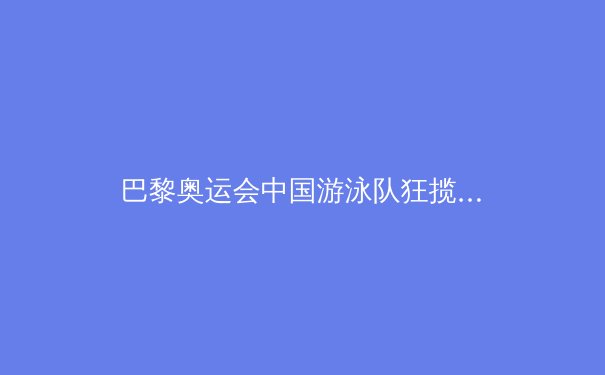 巴黎奥运会中国游泳队狂揽7金：科技助力下的历史性突破 - 3