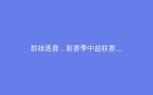 群雄逐鹿，新赛季中超联赛格局前瞻：金元退潮后的竞技本质回归 - 4