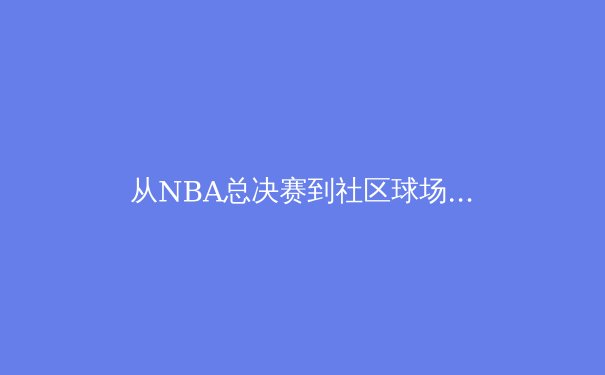 从NBA总决赛到社区球场：中国篮球的竞技崛起与全民健身热潮 - 4