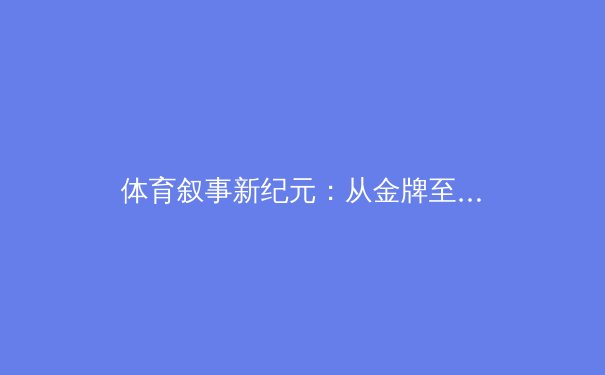 体育叙事新纪元：从金牌至上到人文价值的全球转向 - 3