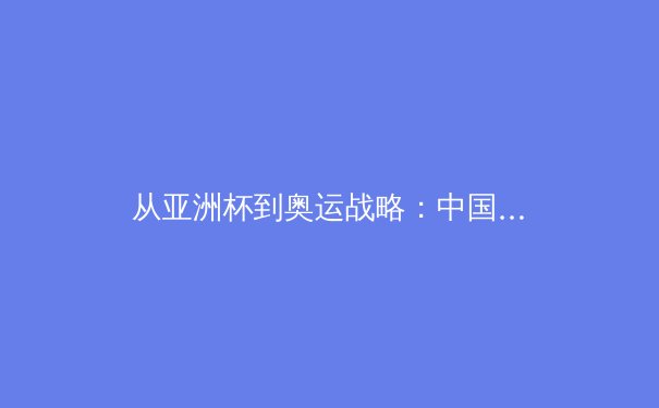 从亚洲杯到奥运战略：中国三大球类运动的转型阵痛与未来布局 - 4